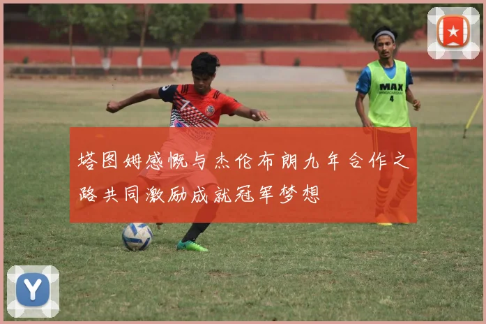 塔图姆感慨与杰伦布朗九年合作之路共同激励成就冠军梦想