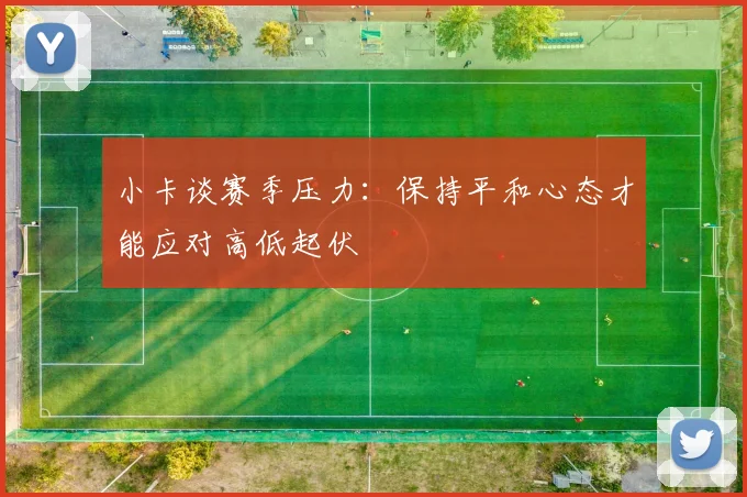 小卡谈赛季压力：保持平和心态才能应对高低起伏