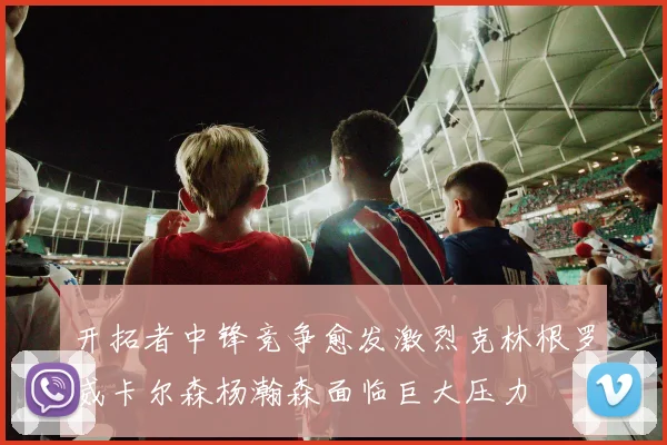 开拓者中锋竞争愈发激烈克林根罗威卡尔森杨瀚森面临巨大压力