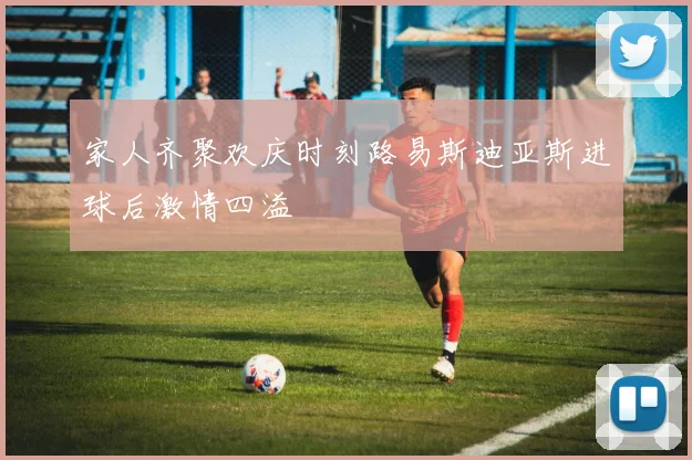家人齐聚欢庆时刻路易斯迪亚斯进球后激情四溢