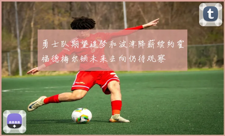 勇士队期望追梦和波津降薪续约霍福德梅尔顿未来去向仍待观察