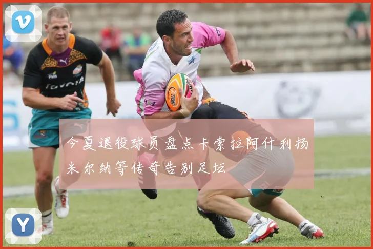 今夏退役球员盘点卡索拉阿什利扬米尔纳等传奇告别足坛