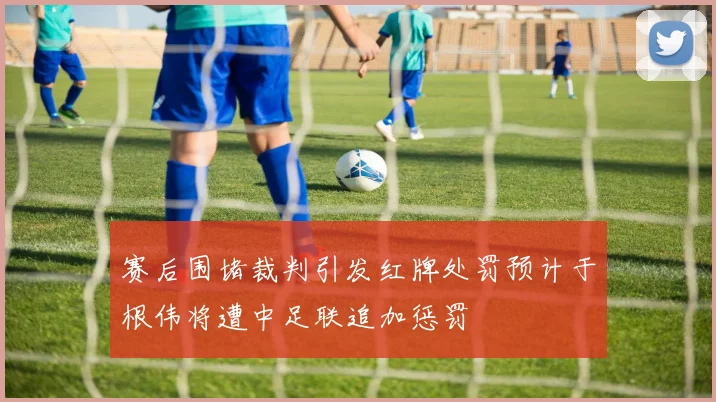 赛后围堵裁判引发红牌处罚预计于根伟将遭中足联追加惩罚