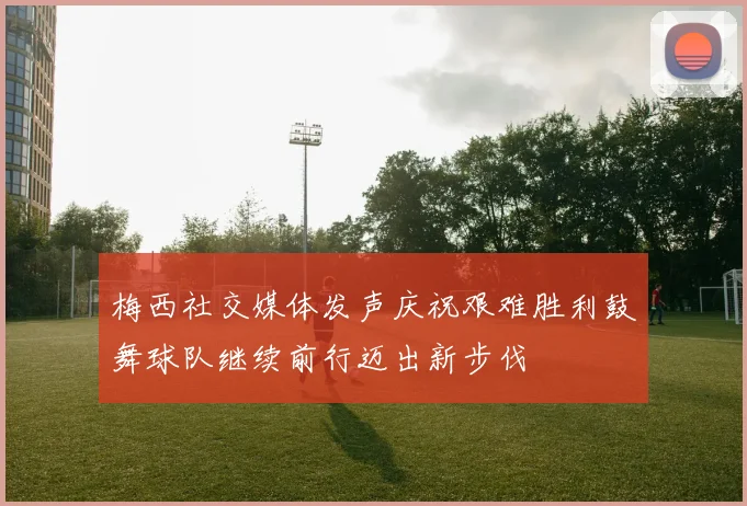 梅西社交媒体发声庆祝艰难胜利鼓舞球队继续前行迈出新步伐