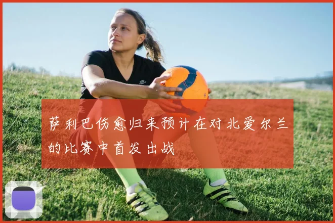 萨利巴伤愈归来预计在对北爱尔兰的比赛中首发出战
