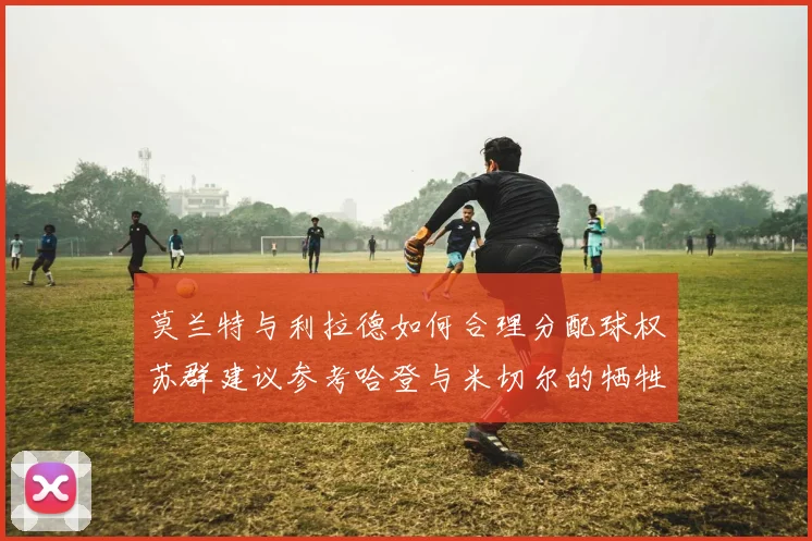 莫兰特与利拉德如何合理分配球权苏群建议参考哈登与米切尔的牺牲精神