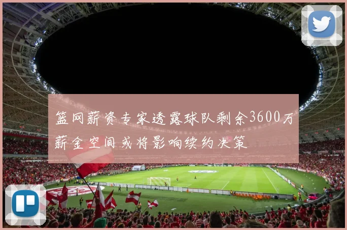 篮网薪资专家透露球队剩余3600万薪金空间或将影响续约决策