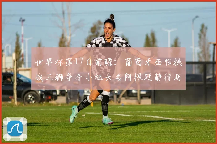 世界杯第17日前瞻：葡萄牙面临挑战三狮争夺小组头名阿根廷静待局势变化