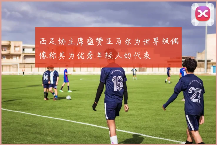 西足协主席盛赞亚马尔为世界级偶像称其为优秀年轻人的代表