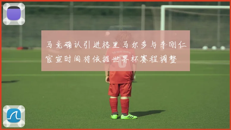 马竞确认引进格里马尔多与李刚仁官宣时间将依据世界杯赛程调整