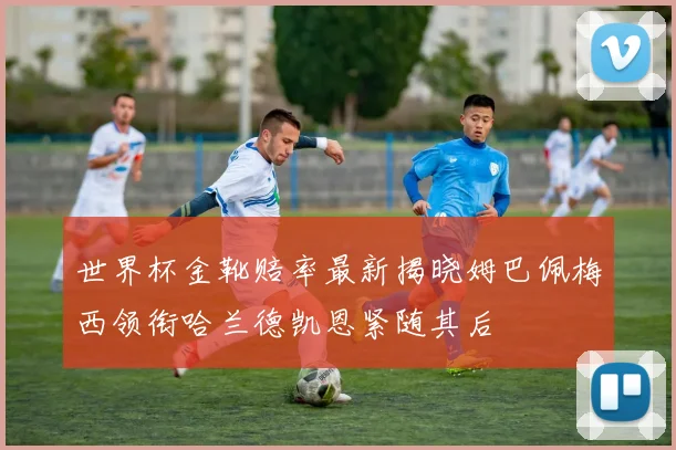 世界杯金靴赔率最新揭晓姆巴佩梅西领衔哈兰德凯恩紧随其后